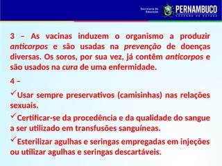 3 – As vacinas induzem o organismo a produzir
anticorpos e são usadas na prevenção de doenças
diversas. Os soros, por sua vez, já contêm anticorpos e
são usados na cura de uma enfermidade.
4 –
Usar sempre preservativos (camisinhas) nas relações
sexuais.
Certificar-se da procedência e da qualidade do sangue
a ser utilizado em transfusões sanguíneas.
Esterilizar agulhas e seringas empregadas em injeções
ou utilizar agulhas e seringas descartáveis.
 