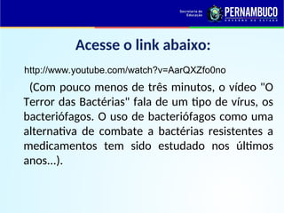 Acesse o link abaixo:
http://www.youtube.com/watch?v=AarQXZfo0no
(Com pouco menos de três minutos, o vídeo "O
Terror das Bactérias" fala de um tipo de vírus, os
bacteriófagos. O uso de bacteriófagos como uma
alternativa de combate a bactérias resistentes a
medicamentos tem sido estudado nos últimos
anos...).
 