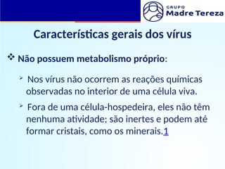 Características gerais dos vírus
 Não possuem metabolismo próprio:
 Nos vírus não ocorrem as reações químicas
observadas no interior de uma célula viva.
 Fora de uma célula-hospedeira, eles não têm
nenhuma atividade; são inertes e podem até
formar cristais, como os minerais.1
 