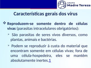 Características gerais dos vírus
 Reproduzem-se somente dentro de células
vivas (parasitas intracelulares obrigatórios):
 São parasitas de seres vivos diversos, como
plantas, animais e bactérias.
 Podem se reproduzir à custa do material que
encontram somente em células vivas; fora de
uma célula-hospedeira, eles se mantêm
absolutamente inertes.1
 