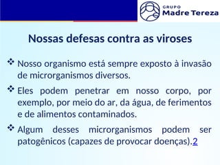 Nossas defesas contra as viroses
 Nosso organismo está sempre exposto à invasão
de microrganismos diversos.
 Eles podem penetrar em nosso corpo, por
exemplo, por meio do ar, da água, de ferimentos
e de alimentos contaminados.
 Algum desses microrganismos podem ser
patogênicos (capazes de provocar doenças).2
 