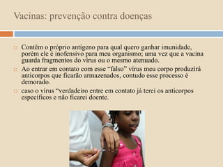 Vacinas: prevenção contra doenças 
 Contêm o próprio antígeno para qual quero ganhar imunidade, 
porém ele é inofensivo para meu organismo; uma vez que a vacina 
guarda fragmentos do vírus ou o mesmo atenuado. 
 Ao entrar em contato com esse “falso” vírus meu corpo produzirá 
anticorpos que ficarão armazenados, contudo esse processo é 
demorado. 
 caso o vírus “verdadeiro entre em contato já terei os anticorpos 
específicos e não ficarei doente. 
 