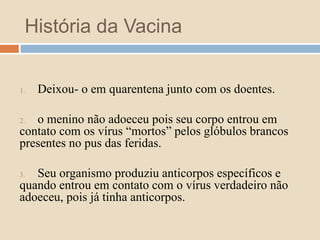 História da Vacina 
1. Deixou- o em quarentena junto com os doentes. 
2. o menino não adoeceu pois seu corpo entrou em 
contato com os vírus “mortos” pelos glóbulos brancos 
presentes no pus das feridas. 
3. Seu organismo produziu anticorpos específicos e 
quando entrou em contato com o vírus verdadeiro não 
adoeceu, pois já tinha anticorpos. 
 
