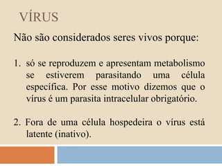 VÍRUS 
Não são considerados seres vivos porque: 
1. só se reproduzem e apresentam metabolismo 
se estiverem parasitando uma célula 
específica. Por esse motivo dizemos que o 
vírus é um parasita intracelular obrigatório. 
2. Fora de uma célula hospedeira o vírus está 
latente (inativo). 
 