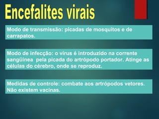 Modo de transmissão: picadas de mosquitos e de
carrapatos.
Modo de infecção: o vírus é introduzido na corrente
sangüínea pela picada do artrópodo portador. Atinge as
células do cérebro, onde se reproduz.
Medidas de controle: combate aos artrópodos vetores.
Não existem vacinas.
 