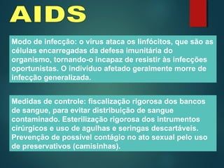 Modo de infecção: o vírus ataca os linfócitos, que são as
células encarregadas da defesa imunitária do
organismo, tornando-o incapaz de resistir às infecções
oportunistas. O indivíduo afetado geralmente morre de
infecção generalizada.
Medidas de controle: fiscalização rigorosa dos bancos
de sangue, para evitar distribuição de sangue
contaminado. Esterilização rigorosa dos intrumentos
cirúrgicos e uso de agulhas e seringas descartáveis.
Prevenção de possível contágio no ato sexual pelo uso
de preservativos (camisinhas).
 