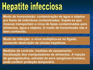 Hepatite infecciosa Modo de transmissão: contaminação de água e objetos por fezes de indivíduos contaminados. Supõe-se que moscas transportem o vírus de fezes contaminadas para alimentos, água e objetos. O modo de transmissão não é bem conhecido. Modo de infecção: o vírus multiplica-se no fígado, causando destruição de células hepáticas. Medidas de controle: medidas de saneamento; fiscalização dos manipuladores de alimentos. A injeção de gamaglobulina, extraída do soro sangüíneo humano, pode conferir proteção temporária. 