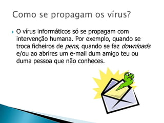    O vírus informáticos só se propagam com
    intervenção humana. Por exemplo, quando se
    troca ficheiros de pens, quando se faz downloads
    e/ou ao abrires um e-mail dum amigo teu ou
    duma pessoa que não conheces.
 