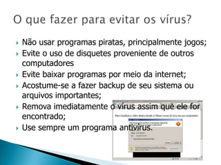    Não usar programas piratas, principalmente jogos;
   Evite o uso de disquetes proveniente de outros
    computadores
   Evite baixar programas por meio da internet;
   Acostume-se a fazer backup de seu sistema ou
    arquivos importantes;
   Remova imediatamente o vírus assim que ele for
    encontrado;
   Use sempre um programa antivírus.
 