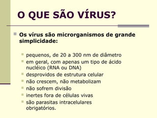 O QUE SÃO VÍRUS?
 Os vírus são microrganismos de grande
simplicidade:
 pequenos, de 20 a 300 nm de diâmetro
 em geral, com apenas um tipo de ácido
nucléico (RNA ou DNA)
 desprovidos de estrutura celular
 não crescem, não metabolizam
 não sofrem divisão
 inertes fora de células vivas
 são parasitas intracelulares
obrigatórios.
 