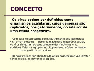 CONCEITO
Os vírus podem ser definidos como
organismos acelulares, cujos genomas são
replicados, obrigatoriamente, no interior de
uma célula hospedeira.
Com base no seu código genético, transcrito pela polimerase
viral e com o uso de parte do maquinário metabólico celular,
os vírus sintetizam os seus componentes (proteínas e ác.
nucléico). Estes se agrupam no citoplasma ou núcleo, formando
novas partículas ou vírions.
Os novos vírions são liberados da célula hospedeira e vão infectar
novas células, perpetuando a espécie.
 