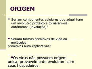 ORIGEM
 Seriam componentes celulares que adquiriram
um invólucro protéico e tornaram-se
autônomos (involução)?
 Seriam formas primitivas de vida ou
moléculas
primitivas auto-replicativas?
Os vírus não possuem origem
única, provavelmente evoluíram com
seus hospedeiros.
 
