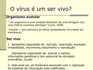 O vírus é um ser vivo?
Organismo acelular
“ Um organismo é uma unidade elementar de uma linhagem com
uma história evolutiva individual.” (Luria, 1978)
“acelular = sem estrutura de célula (protoplasma circundado por
membrana).”
Ser vivo
1 Apresenta capacidade de: nutrição, respiração, excreção,
irritabilidade, movimento,crescimento e reprodução.
2Apresenta capacidade de: estocar e replicar
informações genéticas e tem potencial de atividade
enzimática. (Luria)
3 Vida pode ser um fenômeno associado com a replicação
de sistemas de informação auto-codificados.
 