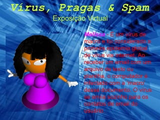 Vírus, Pragas & Spam Exposição Virtual Melissa   - É um vírus de macro e foi considerado a primeira epidemia global de vírus via internet. Ao receber um email com um arquivo de texto ou planilha, o computador é infectado com a ‘macro’ desse documento. O vírus se envia sozinho para os contatos de email do usuário. 