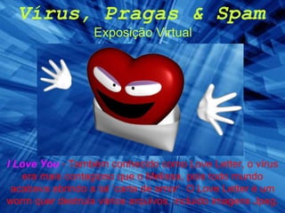 Vírus, Pragas & Spam Exposição Virtual I Love You   - Também conhecido como Love Letter, o vírus era mais contagioso que o Melissa, pois todo mundo acabava abrindo a tal ‘carta de amor’. O Love Letter é um worm quer destruía vários arquivos, incluido imagens Jpeg. 