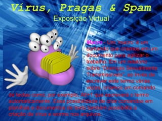 Vírus, Pragas & Spam Exposição Virtual Macro   - Um ‘macro’ é um comando que criamos em um documento para agilizar o trabalho. Em um relatório sobre “Doenças Sexualmente Transmissíveis”, ao invés de escrever este termo várias vezes, criamos um comando de teclas como, por exemplo, Alt+1 que escreverá o termo automaticamente. Essa possibilidade de criar comandos em planilhas e documentos de texto também possibilita a criação de vírus e worms nos arquivos. 