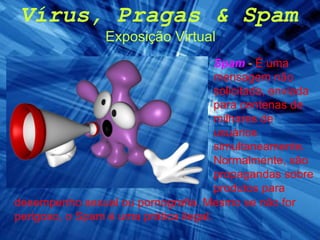 Vírus, Pragas & Spam Exposição Virtual Spam  -  É uma mensagem não solicitada, enviada para centenas de milhares de usuários simultaneamente. Normalmente, são propagandas sobre produtos para desempenho sexual ou pornografia. Mesmo se não for perigoso, o Spam é uma prática ilegal. 