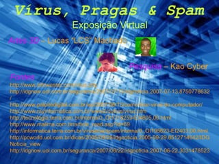 Vírus, Pragas & Spam Exposição Virtual Pesquisa  – Kao Cyber Artes 3D  – Lucas “LCS” Machado Fontes   http://www.infowester.com/virus.php http://idgnow.uol.com.br/seguranca/2007/07/13/idgnoticia.2007-07-13.8750778632/ http://www.palpitedigital.com.br/wp/2007/06/13/como-tirar-virus-do-computador/ http://www.rayinformatica.com.br/www2/outros/virus.htm http://tecnologia.terra.com.br/interna/0,,OI1318259-EI4805,00.html http://www.malima.com.br/article_read.asp?id=69 http://informatica.terra.com.br/virusecia/spam/interna/0,,OI195623-EI2403,00.html http://pcworld.uol.com.br/dicas/2005/09/29/idgnoticia.2005-09-29.8512714642/IDGNoticia_view http://idgnow.uol.com.br/seguranca/2007/06/22/idgnoticia.2007-06-22.3031478523 / 