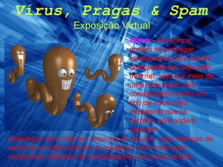 Vírus, Pragas & Spam Exposição Virtual Worm   -  Os worms podem se propagar rapidamente para outros computadores, seja pela Internet, seja por meio de uma rede local. São considerados como um tipo de vírus mais inteligente que os demais, pois podem capturar endereços de e-mail em arquivos do usuário, usar serviços de envio de e-mails próprios ou qualquer outro meio para contaminar milhares de computadores em pouco tempo. 