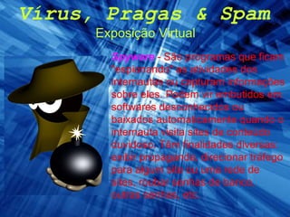 Vírus, Pragas & Spam Exposição Virtual Spyware   - São programas que ficam "espionando" as atividades dos internautas ou capturam informações sobre eles. Podem vir embutidos em softwares desconhecidos ou baixados automaticamente quando o internauta visita sites de conteúdo duvidoso. Têm finalidades diversas: exibir propaganda, direcionar tráfego para algum site ou uma rede de sites, roubar senhas de banco, outras senhas, etc.  