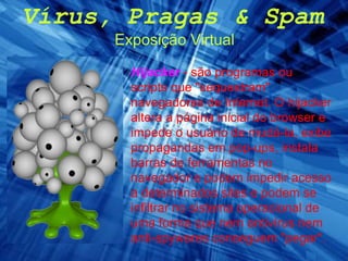 Vírus, Pragas & Spam Exposição Virtual Hijacker   - são programas ou scripts que "sequestram" navegadores de Internet. O hijacker altera a página inicial do browser e impede o usuário de mudá-la, exibe propagandas em pop-ups, instala barras de ferramentas no navegador e podem impedir acesso a determinados sites e podem se infiltrar no sistema operacional de uma forma que nem antivírus nem anti-spywares conseguem "pegar". 