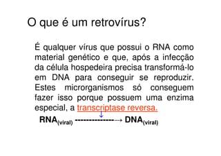 O que é um retrovírus?

 É qualquer vírus que possui o RNA como
 material genético e que, após a infecção
 da célula hospedeira precisa transformá-lo
 em DNA para conseguir se reproduzir.
 Estes microrganismos só conseguem
 fazer isso porque possuem uma enzima
 especial, a transcriptase reversa.
                      ↓
  RNA(viral) --------------→ DNA(viral)
 