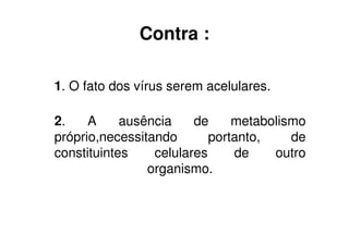 Contra :

1. O fato dos vírus serem acelulares.

2.    A     ausência    de     metabolismo
próprio,necessitando       portanto,    de
constituintes    celulares     de    outro
                organismo.
 