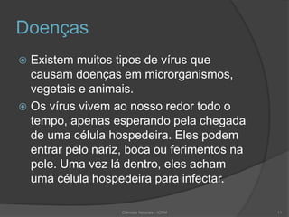 Doenças
 Existem muitos tipos de vírus que
causam doenças em microrganismos,
vegetais e animais.
 Os vírus vivem ao nosso redor todo o
tempo, apenas esperando pela chegada
de uma célula hospedeira. Eles podem
entrar pelo nariz, boca ou ferimentos na
pele. Uma vez lá dentro, eles acham
uma célula hospedeira para infectar.
Ciências Naturais - ICRM 11
 