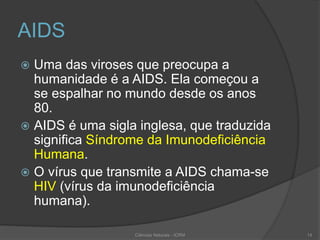 AIDS
 Uma das viroses que preocupa a
humanidade é a AIDS. Ela começou a
se espalhar no mundo desde os anos
80.
 AIDS é uma sigla inglesa, que traduzida
significa Síndrome da Imunodeficiência
Humana.
 O vírus que transmite a AIDS chama-se
HIV (vírus da imunodeficiência
humana).
Ciências Naturais - ICRM 14
 