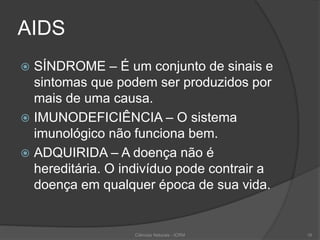 AIDS
 SÍNDROME – É um conjunto de sinais e
sintomas que podem ser produzidos por
mais de uma causa.
 IMUNODEFICIÊNCIA – O sistema
imunológico não funciona bem.
 ADQUIRIDA – A doença não é
hereditária. O indivíduo pode contrair a
doença em qualquer época de sua vida.
Ciências Naturais - ICRM 16
 