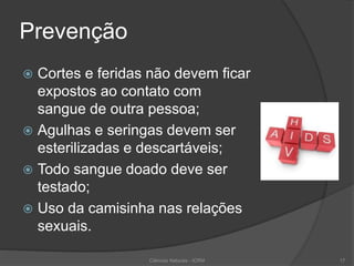 Prevenção
 Cortes e feridas não devem ficar
expostos ao contato com
sangue de outra pessoa;
 Agulhas e seringas devem ser
esterilizadas e descartáveis;
 Todo sangue doado deve ser
testado;
 Uso da camisinha nas relações
sexuais.
Ciências Naturais - ICRM 17
 