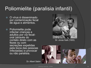 Poliomielite (paralisia infantil)
 O vírus é disseminado
por contaminação fecal
de água e alimentos.
 Poliomielite pode
infectar crianças e
adultos por via fecal-
oral (através do
contato direto com as
fezes ou com
secreções expelidas
pela boca das pessoas
infectadas) e provocar
ou não paralisia.
Ciências Naturais - ICRM 30
Dr. Jonas Salk (1955)
Dr. Albert Sabin
 