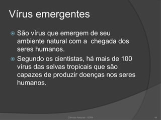 Vírus emergentes
 São vírus que emergem de seu
ambiente natural com a chegada dos
seres humanos.
 Segundo os cientistas, há mais de 100
vírus das selvas tropicais que são
capazes de produzir doenças nos seres
humanos.
Ciências Naturais - ICRM 44
 