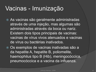 Vacinas - Imunização
 As vacinas são geralmente administradas
através de uma injeção, mas algumas são
administradas através da boca ou nariz.
Existem dois tipos principais de vacinas:
vacinas de vírus vivos atenuados e vacinas
de vírus ou bactérias inativados.
 Os exemplos de vacinas inativadas são a
da hepatite A, hepatite B, poliomelite,
haemophilus tipo B (Hib), meningocóccica,
pneumocóccica e a vacina da influenza.
Ciências Naturais - ICRM 49
 