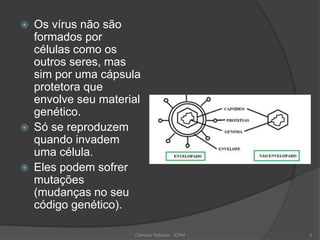  Os vírus não são
formados por
células como os
outros seres, mas
sim por uma cápsula
protetora que
envolve seu material
genético.
 Só se reproduzem
quando invadem
uma célula.
 Eles podem sofrer
mutações
(mudanças no seu
código genético).
Ciências Naturais - ICRM 5
 