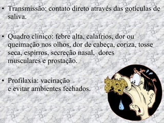 Transmissão: contato direto através das gotículas de saliva.  Quadro clínico: febre alta, calafrios, dor ou queimação nos olhos, dor de cabeça, coriza, tosse seca, espirros, secreção nasal,  dores  musculares e prostação. Profilaxia: vacinação  e evitar ambientes fechados. 