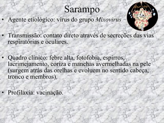 Sarampo Agente etiológico: vírus do grupo  Mixovirus Transmissão: contato direto através de secreções das vias respiratórias e oculares.  Quadro clínico: febre alta, fotofobia, espirros, lacrimejamento, coriza e manchas avermelhadas na pele (surgem atrás das orelhas e evoluem no sentido cabeça, tronco e membros). Profilaxia: vacinação. 