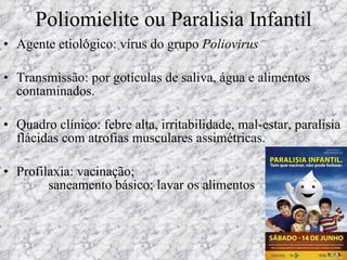 Poliomielite ou Paralisia Infantil Agente etiológico: vírus do grupo  Poliovirus Transmissão: por gotículas de saliva, água e alimentos contaminados. Quadro clínico: febre alta, irritabilidade, mal-estar, paralisia flácidas com atrofias musculares assimétricas. Profilaxia: vacinação;   saneamento básico; lavar os alimentos   