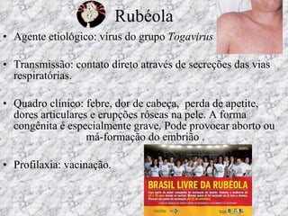 Rubéola Agente etiológico: vírus do grupo  Togavirus Transmissão: contato direto através de secreções das vias respiratórias. Quadro clínico: febre, dor de cabeça,  perda de apetite, dores articulares e erupções róseas na pele. A forma congênita é especialmente grave. Pode provocar aborto ou  má-formação do embrião .  Profilaxia: vacinação. 