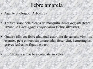 Febre amarela Agente etiológico: Arbovírus Transmissão: pela picada do mosquito  Aedes aegypti  (febre urbana) e  Haemagogus capricornii  (febre silvestre). Quadro clínico: febre alta, mal-estar, dor de cabeça, vômitos escuros, pele e mucosas amareladas (icterícia), hemorragias, graves lesões no fígado e baço. Profilaxia: vacinação e combate ao vetor. 