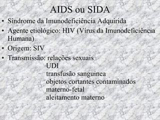 AIDS ou SIDA Sindrome da Imunodeficiência Adquirida Agente etiológico: HIV (Vírus da Imunodeficiência Humana) Origem: SIV Transmissão: relações sexuais   UDI   transfusão sanguinea     objetos cortantes contaminados   materno-fetal   aleitamento materno 