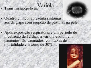 Varíola Transmissão:pelo ar. Quadro clínico: apresenta sintomas semelhantes aos da gripe com erupção de pústulas na pele.  Após exposição respiratória e um período de incubação de 12 dias, a varíola evolui, em pacientes não vacinados, com taxas de mortalidade em torno de 30%. 