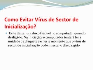 Como Evitar Vírus de Sector de Inicialização? Evite deixar um disco flexível no computador quando desligá-lo. Na iniciação, o computador tentará ler a unidade de disquete e é neste momento que o vírus de sector de inicialização pode infectar o disco rígido. 