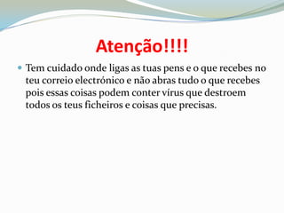 Atenção!!!!Tem cuidado onde ligas as tuas pens e o que recebes no teu correio electrónico e não abras tudo o que recebes pois essas coisas podem conter vírus que destroem todos os teus ficheiros e coisas que precisas.