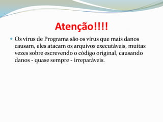 Atenção!!!!Os vírus de Programa são os vírus que mais danos causam, eles atacam os arquivos executáveis, muitas vezes sobre escrevendo o código original, causando danos - quase sempre - irreparáveis.