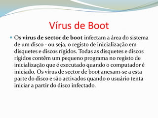 Vírus de BootOs vírus de sector de boot infectam a área do sistema de um disco - ou seja, o registo de inicialização em disquetes e discos rígidos. Todas as disquetes e discos rígidos contêm um pequeno programa no registo de inicialização que é executado quando o computador é iniciado. Os vírus de sector de boot anexam-se a esta parte do disco e são activados quando o usuário tenta iniciar a partir do disco infectado.