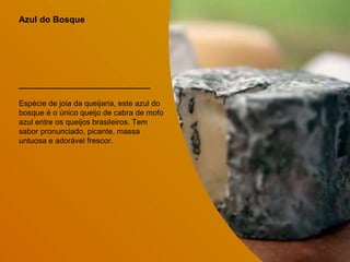Azul do Bosque
Espécie de joia da queijaria, este azul do
bosque é o único queijo de cabra de mofo
azul entre os queijos brasileiros. Tem
sabor pronunciado, picante, massa
untuosa e adorável frescor.
 