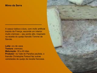 Mimo da Serra
A casca rústica e dura, com mofo artificial
trazido da França, esconde um interior
muito cremoso – seu ponto alto. Inspirado
na receita do queijo francês Tomme de
Savoie.
Leite: cru de vaca.
Textura: cremoso.
Maturação: 30 a 40 dias.
Produtor: no Vale do Paraíba paulista, o
francês Christophe Faraud faz outras
variedades de queijo de receita francesa.
 