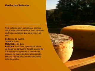 Ovelha das Vertentes
Tem sabores bem complexos, começa
difícil, mas cresce na boca, com picos de
picância e amargor que se revelam ao
final.
Leite: cru de ovelha.
Textura: firme.
Maturação: 90 dias.
Produtor: Lara Dias, que está à frente
da Sabores da Ovelha, foi até a serra da
Canastra para aprender o método de
preparo do queijo tradicional da região.
Depois, reproduziu a receita utilizando
leite de ovelha.
 