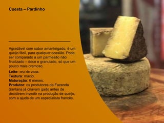 Cuesta – Pardinho
Agradável com sabor amanteigado, é um
queijo fácil, para qualquer ocasião. Pode
ser comparado a um parmesão não
finalizado – doce e granulado, só que um
pouco mais cremoso.
Leite: cru de vaca.
Textura: macio.
Maturação: 6 meses.
Produtor: os produtores da Fazenda
Santana já criavam gado antes de
decidirem investir na produção de queijo,
com a ajuda de um especialista francês.
 